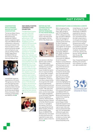 past events
COOPERATION                    IWA WORLD WATER                 WATER SECTOR                    WATER RIGHTS AND A CHANGING CLIMATE
WITH GERMAN                    CONGRESS AND                    LEADERS DISCUSS                 With a changing climate,        United Nations. H.E. Barend
WATER HISTORY                  EXHIBITION                      SOLUTIONS TO                    will the right to water and     ter Haar, the Netherlands’
ASSOCIATION                    The IWA World Congress          WATER PROBLEMS                  water rights change as          Ambassador to UNESCO,
The German Water History       was held in Montréal,           IN THE ARAB WORLD               well? On 22 September           explained the reasoning
Association (Deutsche          Canada, at the end of           Leaders from the water          2010 a colloquium on this       behind the Dutch absten-
Wasserhistorische              September 2010 and              sector in the Arab world        topic was held at UNESCO-       tion, and emphasised that
Gesellschaft, DWhG)            gathered over 3,500             came together mid-July          IHE in the framework of         the right to water alone is
signed a cooperation agree-    water professionals from        2010 in Abu Dhabi to dis-       celebrating the 30th an-        not enough and should be
ment with UNESCO-IHE on        90 different countries.                                         niversary of the University     part of a functioning legal
collaboration in education,    UNESCO-IHE was actively                                         for Peace. Diplomats,           and governance system.
training and research in the   present at the Congress                                         lawyers and water experts       The presentations of the day
historical aspects of water    through various sessions                                        came together for the event     are available for download
and environmental manage-      and in the exhibition. The                                      which was co-organised          from the www.hydrology.
ment and hydraulic engi-       Institute co-convened the                                       by the Netherlands IHP          nl website. A publication
neering. Professor András      workshop on ‘Sustainable                                        Committee, UNESCO-              on the topic, based on the
Szöllösi-Nagy, Rector          Water Services for the                                          IHE, CPWC, the Alliance         lectures, will be published
of UNESCO-IHE and              Urban Poor: Indicators and                                      for UPEACE and the              later this year.
Vice Chairman Professor        Benchmarking for Improved                                       Netherlands National            By Michael van der Valk
Henning Fahlbusch rep-         Utility Performance’. This                                      Commission for UNESCO.
                               was done together with the      cuss solutions to the Arab      As the first speaker,           http://www.hydrology.nl/
                               Universidad Sao Paulo, IWA      World’s water problems.         Professor Laurence Boisson      ihpnews/222-presenta-
                               and other partners in the       They looked at green            de Chazournes (University       tions-colloquim-on-water-
                               PROBE (Benchmarking for         growth, renewed dialogue        of Geneva) gave an over-        and-rights-available.html
                               Pro-poor Water Services         and diplomacy to resolve        view of the international
                               Provision) research project.    pressing issues. These          legal frameworks con-
                               Water and sanitation utili-     issues included the need to     cerning (access to) water,
                               ties, regulators, practicing    focus on capacity building      noting inter alia that water
                               water professionals and         for senior water managers,      was not yet well embed-
                               academics were invited to       transborder water issues,       ded in the international
                               share their knowledge and       and the shift to demand         legal discourse on climate
resented both respective       experiences and to give rec-    management. The discus-         change. Professor Thea
organisations at this event.   ommendations for further        sions were underpinned by       Hilhorst (Wageningen
The signing occurred at the    actions. At the Montréal        the recognition that resolv-    University) highlighted the
end of the opening recep-      Congress, the new Journal       ing issues goes beyond          importance of considering
tion of the Water History      of Water, Sanitation and        technical solutions and must    the social, institutional and
Conference held at the end     Hygiene for Development         include politics and commu-     socio-economical contexts,
of June and co-organised       was officially launched (see    nication. “We need a shift      and Professor Joyeeta Gupta
by the International Water     page 32 for more informa-       in the way we think about       (VU University Amsterdam
History Association, Delft     tion about this publication).   water, one that moves away      and UNESCO-IHE) em-
University of Technology                                       from supply management          ployed the framework by
and UNESCO-IHE.                                                to one that better integrates   Boisson de Chazournes to
                                                               demand management,”             present three competing
                                                               stated H.E. Mohammed Al         legal discourses.
                                                               Bowardi Secretary-General       In his keynote speech,
                                                               of the Abu Dhabi Executive      Justice Gregory Hobbs
                                                               Council, in a message to        (Colorado Supreme Court,
                                                               the meeting. The Forum          USA) explained how legal
                                                               was organised by the Arab       cases on water often start
                                                               Water Academy. Professor        and are subsequently dealt
                                                               András Szöllösi-Nagy,           with. H.E. the ambassador
                                                               Rector of UNESCO-IHE            of Bolivia brought atten-
                                                               delivered a key-note speech     tion to the resolution on
                                                               on policy discussions and       access to clean water and
                                                               capacities for water sector     sanitation as a human right,
                                                               decision-makers in the 21st     recently adopted at the
                                                               century.                        General Assembly of the




                                                                                                                                                         27
 