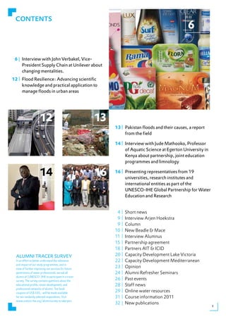 CONTENTS
                                                                                                 6

 6 | Interview with John Verbakel, Vice-
     President Supply Chain at Unilever about
     changing mentalities.
12 | Flood Resilience: Advancing scientific
     knowledge and practical application to
     manage floods in urban areas




                      12                              13
                                                           13 | Pakistan floods and their causes, a report
                                                                from the field

                                                           14 | Interview with Jude Mathooko, Professor
                                                                of Aquatic Science at Egerton University in
                                                                Kenya about partnership, joint education
                                                                programmes and limnology

                      14                              16   16 | Presenting representatives from 19
                                                                universities, research institutes and
                                                                international entities as part of the
                                                                UNESCO-IHE Global Partnership for Water
                                                                Education and Research


                                                            4|    Short news
                                                            9|    Interview Arjen Hoekstra
                                                            9|    Column
                                                           10 |   New Beadle & Mace
                                                           11 |   Interview Alumnus
                                                           15 |   Partnership agreement
                                                           18 |   Partners AIT & ICID
  ALUMNI TRACER SURVEY                                     20 |   Capacity Development Lake Victoria
  In an effort to better understand the relevance          22 |   Capacity Development Mediterranean
  and impact of our study programmes, and in
  view of further improving our services for future
                                                           23 |   Opinion
  generations of water professionals, we ask all           24 |   Alumni Refresher Seminars
  alumni of (UNESCO-)IHE to participate in a tracer
  survey. The survey contains questions about the
                                                           26 |   Past events
  educational profile, career development, and             28 |   Staff news
  professional networks of alumni. Ten book
  coupons of US$300,- will be made available
                                                           29 |   Online water resources
  for ten randomly selected respondents. Visit             31 |   Course information 2011
  www.unesco-ihe.org/alumnisurvey to take part.
                                                           32 |   New publications                            3
 
