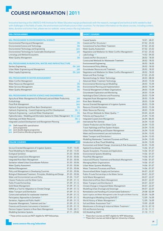 COURSE INFORMATION | 2011
Innovative learning at the UNESCO-IHE Institute for Water Education equips professionals with the research, managerial and technical skills needed to deal
with challenges in the fields of water, the environment and infrastructure in their countries. For the latest information on the above courses, including content,
dates, duration and tuition fees, please see our website: www.unesco-ihe.org/education.

msc pRogRAmmes                                                                            shoRt CoURses                                                                   2011


MSc PROGRAMME IN ENVIRONMENTAL SCIENCE                                                    Coastal Systems                                                          10.01 - 28.01
Environmental Planning and Management                                             Db      Coastal and Port Structures I                                            07.02	-	25.02
Environmental Science and Technology                                              Db      Conventional Surface Water Treatment                                     07.02	-	25.02
Environmental Technology and Engineering                                         Jem      Water Quality Assessment                                                 07.02	-	25.02
Environmental Technology for Sustainable Development                              Jdd     Negotiation and Mediation for Water Conflict Management I                07.02	-	25.02
Limnology and Wetland Ecosystems                                                      J   Lake Ecology **                                                          14.02 - 04.03
Water Quality Management                                                          Db      Coastal and Port Structures II                                           28.02 - 18.03
                                                                                          Constructed Wetlands for Wastewater Treatment                            28.02 - 18.03
MSc PROGRAMME IN MUNICIPAL WATER AND INFRASTRUCTURE                                       Environmental Engineering                                                28.02 - 18.03
Sanitary Engineering                                                         Db | Jdd     Environmental Policy Making                                              28.02 - 18.03
Urban Water Engineering and Management                                            Jdd     Groundwater Resources and Treatment                                      28.02 - 18.03
Water Supply Engineering                                                     Db | Jdd     Negotiation and Mediation for Water Conflict Management II               28.02 - 18.03
                                                                                          Stream and River Ecology **                                              07.03	-	25.03
MSc PROGRAMME IN WATER MANAGEMENT                                                         Nanotechnology for Water Technology                                      28.03 - 08.04
Water Conflict Management                                                             J   Advanced Water Treatment Technology                                      28.03 - 15.04
Water Resources Management                                                        Db      Environmental Monitoring and Modelling                                   28.03 - 15.04
Water Services Management                                                         Db      Environmental Planning and Implementation                                28.03 - 15.04
Water Quality Management                                                          Db      Financial Management of Water Organisations                              28.03 - 15.04
                                                                                          Groundwater Exploration and Monitoring                                   28.03 - 15.04
MSc PROGRAMME IN WATER SCIENCE AND ENGINEERING                                            Hydrological Data Collection and Processing                              28.03 - 15.04
Agricultural Water Management for Enhanced Land and Water Productivity            Jdd     Integrated Asset Management Systems                                      28.03 - 15.04
Ecohydrology                                                                     Jem      River Basin Modelling                                                    28.03 - 15.04
Flood Risk Management                                                            Jem      Service Oriented Management of Irrigation Systems                        28.03 - 15.04
Hydraulic Engineering and River Basin Development                                 Db      Resource Oriented Sanitation                                             28.03 - 15.04
Hydraulic Engineering - Coastal Engineering and Port Development                Db | J    Water Resources Planning                                                 28.03 - 15.04
Hydraulic Engineering - Land and Water Development                                Db      East-African Wetlands for Water Quality **                               04.04 - 22.04
Hydroinformatics - Modelling and Information Systems for Water Management Db | J | Jdd    Fisheries and Aquaculture **                                             25.04 - 13.05
Hydrology and Water Resources                                                  Db | J     Integrated Coastal Zone Management                                       26.04 - 06.05
Integrated Lowland Development and Management Planning                            Jdd     International Port Seminar                                               26.04 - 13.05
Db    Delft-based MSc specialisation                                                      Cleaner Production and the Water Cycle                                   26.04 - 13.05
J     Joint programme                                                                     Tracer Hydrology and Flow System Analysis                                26.04 - 13.05
Jdd   Joint double degree programme                                                       Urban Flood Modelling and Disaster Management                            26.04 - 13.05
Jem   Joint Erasmus Mundus programme
                                                                                          Water and Environmental Law and Institutions                             26.04 - 13.05
                                                                                          Water Transport and Distribution I                                       26.04 - 13.05
                                                                                          Modelling Wastewater Treatment Processes and Plants                      26.04 - 13.05
oNliNe CoURses                                                                  2011      Introduction to River Flood Modelling                                    26.04 - 13.05
                                                                                          Environment and Global Change: Uncertainty & Risk Assessment             02.05 - 13.05
Service Oriented Management of Irrigation Systems                     15.01 - 15.05       Applied Groundwater Modelling                                            14.06	-	01.07
Flood Modelling for Management                                        01.03 - 15.05       Aquatic Ecosystems: Processes and Applications                           14.06	-	01.07
Ecological Sanitation                                                 01.03 - 30.06       Environmental Systems Modelling                                          14.06	-	01.07
Integrated Coastal Zone Management                                    01.03 - 30.06       Flood Risk Management                                                    14.06	-	01.07
Integrated River Basin Management                                     01.03 - 30.06       Industrial Effluents Treatment and Residuals Management                  14.06	-	01.07
Sanitation-related Urban Groundwater Pollution                        01.03 - 30.06       Managing Water Organisations                                             14.06	-	01.07
Water Quality Assessment                                              01.03 - 30.06       Urban Water Systems Modelling                                            14.06	-	01.07
Wetland Management                                                    01.03 - 30.06       Water Treatment Processes and Plants                                     14.06	-	01.07
Policy and Management in Developing Countries                         01.03 - 30.06       Decentralised Water Supply and Sanitation                                04.07	-	22.07
Biological WastewaterTreatment: Principles, Modeling and Design       01.03 - 30.06       Public-Private Partnerships in the Water Sector                          04.07	-	22.07
Water and Environmental Law and Policy                                01.04	-	15.07       Solid Waste Management                                                   04.07	-	22.07
Cleaner Production and the Water Cycle                                01.09 - 31.12       Watershed and River Basin Management                                     04.07	-	22.07
Public Private Partnerships                                           01.09 - 31.12       Water Transport and Distribution II                                      04.07	-	22.07
Solid Waste Management                                                01.09 - 31.12       Climate Change in Integrated Water Management                            04.07	-	22.07
IWRM as a Tool for Adaptation to Climate Change                       01.09 - 31.12       Modelling Urban Drainage and Sewerage                                    04.07	-	22.07
Water Transport and Distribution                                      01.09 - 31.12       Remediation and Handling of Contaminated Sediments *                     29.08 - 02.09
Constructed wetlands for wastewater treatment                         01.09 - 31.12       Spate Irrigation and Water Management under Drought and Water Scarcity   05.09 - 16.09
Participatory Approaches to Sanitation *                              01.09 - 31.12       Morphological Modeling Using Delft3D *                                   12.09 - 16.09
Sanitation, Hygiene and Public Health *                               01.09 - 31.12       World History of Water Management *                                      12.09 - 16.09
Greywater Management, Treatment and Use *                             01.09 - 31.12       Soil and Water Assessment Tool *                                         19.09 - 23.09
Finances and Economic Instruments in Sanitation *                     01.09 - 31.12       Membranes in Drinking & Industrial Water Treatment *                     03.10	-	07.10
Decision Support Systems in River Basin Management                    15.09 - 30.11       GIS and Remote Sensing                                                   31.10 - 11.11
Modelling Sanitation Systems                                          01.11 - 29.02       GIS Modelling SWAT                                                       31.10 - 11.11
* These online courses are NOT eligible for NFP fellowships.                              * These short courses are NOT eligible for NFP fellowships.
                                                                                          ** These short courses are held at Egerton University in Kenya.
                                                                                                                                                                              31
      www.unesco-ihe.org/education
 
