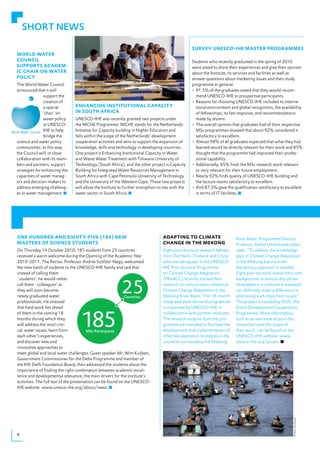 SHORT NEWS

                                                                                                  sURveY UNesCo-ihe mAsteR pRogRAmmes
WoRld WAteR
CoUNCil                                                                                           Students who recently graduated in the spring of 2010
sUppoRts ACAdem-                                                                                  were asked to share their experiences and give their opinion
iC ChAiR oN WAteR                                                                                 about the Institute, its services and facilities as well as
poliCY                                                                                            answer questions about marketing issues and their study
The World Water Council                                                                           programme in general.
announced that it will                                                                            •	91.5%	of	the	graduates	stated	that	they	would	recom-
                support the                                                                         mend UNESCO-IHE to prospective participants.
                creation of                                                                       •	Reasons	for	choosing	UNESCO-IHE	included	its	interna-
                a special      eNhANCiNg iNstitUtioNAl CApACitY                                     tional environment and global recognition, the availability
                ‘chair’ on     iN soUth AfRiCA                                                      of fellowships, its fast response, and recommendations
                water policy   UNESCO-IHE was recently granted two projects under                   made by alumni.
                at UNESCO-     the NICHE Programme. NICHE stands for the Netherlands              •	The	overall	opinion	that	graduates	had	of	their	respective	
                IHE to help    Initiative for Capacity building in Higher Education and             MSc	programmes	showed	that	about	92%	considered	it	
                bridge the     falls within the scope of the Netherlands’ development               satisfactory to excellent.
science and water policy       cooperation activities and aims to support the expansion of        •	Almost	98%	of	all	graduates	expected	that	what	they	had	
communities. In this way       knowledge, skills and technology in developing countries.            learned	would	be	directly	relevant	for	their	work	and	85%	
the Council will, in close     One project is Enhancing Institutional Capacity in Water             thought that the programme had improved their profes-
collaboration with its mem-    and Waste Water Treatment with Tshwane University of                 sional capability.
bers and partners, support     Technology (South Africa), and the other project is Capacity       •	Additionally,	85%	finds	the	MSc	research	work	relevant	
strategies for enhancing the   Building for Integrated Water Resources Management in                or very relevant for their future employment.
capacities of water manag-     South Africa with Cape Peninsula University of Technology          •	Nearly	92%	finds	quality	of	UNESCO-IHE	building	and	
ers and decision-makers to     and the University of the Western Cape. These two projects           the lecture rooms satisfactory to excellent.
address emerging challeng-     will allow the Institute to further strengthen its ties with the   •	And	87.5%	gave	the	qualification	satisfactory	to	excellent	
es in water management.        water sector in South Africa.                                        in terms of IT facilities.




oNe hUNdRed ANd eightY-five (185) NeW                                            AdAptiNg to ClimAte                      River Basin. Programme Director
mAsteRs of sCieNCe stUdeNts                                                      ChANge iN the mekoNg                     Professor Stefan Uhlenbrook elabo-
On Thursday 14 October 2010, 185 students from 25 countries                      Eight post-doctoral research fellows     rates: “To address the knowledge
received a warm welcome during the Opening of the Academic Year                  from Viet Nam, Thailand and China        gaps in Climate Change Adaptation
2010-2011. The Rector, Professor András Szöllösi-Nagy, welcomed                  who are taking part in the UNESCO-       in the Mekong basin a multi-
the new batch of students to the UNESCO-IHE family and said that                 IHE Post-doctoral Programme              disciplinary approach is needed.
instead of calling them                                                          on Climate Change Adaptation             Eight post-doctoral researchers with
`students’, he would rather                                                      (PRoACC) recently started their          backgrounds in various disciplines
call them `colleagues’ as                                                        research on various topics related to    embedded in a coherent framework
they will soon become                                                            Climate Change Adaptation in the         can definitely make a difference in
newly graduated water                                                            Mekong River Basin. This 18-month        addressing such important issues.”
professionals. He stressed                                                       integrated post-doctoral programme       The project is funded by DGIS, the
that hard work lies ahead                                                        is organised by UNESCO-IHE in            Dutch Development Cooperation
of them in the coming 18                                                         collaboration with partner institutes.   Programme. More information,
months during which they                                                         The research outputs from the pro-       such as an overview of post-doc
will address the most criti-                                                     gramme are intended to facilitate the    researchers and the scope of
cal water issues, learn from                                                     development and implementation of        their work, can be found on the
each other’s experiences,                                                        effective adaptation strategies in the   UNESCO-IHE website: www.
and discover new and                                                             countries surrounding the Mekong         unesco-ihe.org/proacc.
innovative approaches to
meet global and local water challenges. Guest speaker Mr. Wim Kuijken,
Government Commissioner for the Delta Programme and member of
the IHE Delft Foundation Board, then addressed the students about the
importance of finding the right combination between academic excel-
lence and developmental relevance; the main drivers for the institute’s
activities. The full text of the presentation can be found on the UNESCO-
IHE website: www.unesco-ihe.org/about/news.
                                                                                                                                                         © Panos, Chris Stowers




4
 