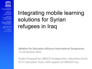 Integrating mobile learning
solutions for Syrian
refugees in Iraq

Mobiles	
  for	
  Educa0on	
  Alliance	
  Interna0onal	
  Symposium	
  
15-­‐16	
  October	
  2013	
  
	
  
Project	
  Proposal	
  by	
  UNESCO	
  Headquarters,	
  EducaAon	
  Sector	
  
ICT	
  in	
  EducaAon	
  Team,	
  with	
  support	
  of	
  UNESCO	
  Iraq	
  

 