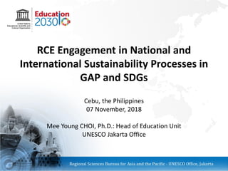 RCE Engagement in National and
International Sustainability Processes in
GAP and SDGs
Cebu, the Philippines
07 November, 2018
Mee Young CHOI, Ph.D.: Head of Education Unit
UNESCO Jakarta Office
 