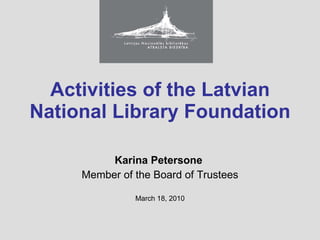 Activities  of the Latvian National Library Foundation Karina Petersone  Member of the Board of Trustees March 18, 2010 