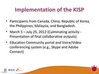Implementation of the KISP
• Participants from Canada, China, Republic of Korea,
  the Philippines, Malaysia, and Bangladesh.
• March 5 – July 25, 2012 (Culminating activity -
  Presentation of final collaborative outputs)
• Education Community portal and Voice/Video
  conferencing system (e.g., Skype and Adobe
  Connect)
 