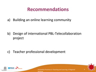 Recommendations
a) Building an online learning community


b) Design of international PBL-Telecollaboration
   project


c) Teacher professional development



                   Innovative Practices in Teaching and Learning: A Regional   8
                   Seminar
 