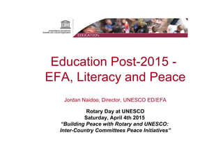 Education Post-2015 -
EFA, Literacy and Peace
Jordan Naidoo, Director, UNESCO ED/EFA
Rotary Day at UNESCO
Saturday, April 4th 2015
“Building Peace with Rotary and UNESCO:
Inter-Country Committees Peace Initiatives”
 