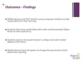 +

Outcomes - Findings


Mobile devices and 24/7 wireless access empower students to take
responsibility for their learning.



Students feel more comfortable with math and demonstrate higher
levels of math proficiency.



Students express increased interest in college and math related
degrees and careers.



Mobile devices have the power to change the way teachers think
about their teaching.

 