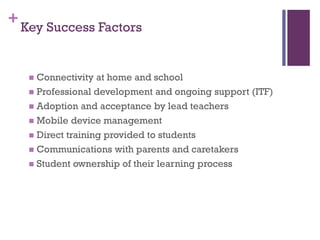 + Key Success Factors
Connectivity at home and school
 Professional development and ongoing support (ITF)
 Adoption and acceptance by lead teachers
 Mobile device management
 Direct training provided to students
 Communications with parents and caretakers
 Student ownership of their learning process


 