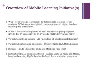 + Overview of Mobile Learning Initiative(s)


Why – 1) To engage learners; 2) To differentiate learning for all
students; 3) To incorporate global competencies and higher levels of
learning into curriculum.



When – Infrastructure (2009), All staff and student pilot programs
(2010), 4th-6th grade (2011), 3rd-6th grade (2012), K-6th grade (2013)



Target student populations – All (including EL and Special Education)



Target subject areas (if applicable) Creative tools, ELA, Math, Science



Devices – iPads (students), iPads and MacBook Pros (staff)



Instructional tools and content used – iWorks Suite, ST Math, Ten Marks,
Imagine Learning, MyOn Reader, Defined Stem, and other programs.

 