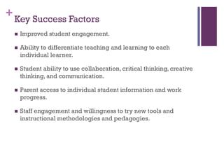 + Key Success Factors


Improved student engagement.



Ability to differentiate teaching and learning to each
individual learner.



Student ability to use collaboration, critical thinking, creative
thinking, and communication.



Parent access to individual student information and work
progress.



Staff engagement and willingness to try new tools and
instructional methodologies and pedagogies.

 