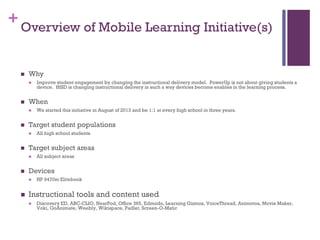 + Overview of Mobile Learning Initiative(s)


Why




When




All subject areas

Devices




All high school students

Target subject areas




We started this initiative in August of 2013 and be 1:1 at every high school in three years.

Target student populations




Improve student engagement by changing the instructional delivery model. PowerUp is not about giving students a
device. HISD is changing instructional delivery in such a way devices become enables in the learning process.

HP 9470m Elitebook

Instructional tools and content used


Discovery ED, ABC-CLIO, NearPod, Office 365, Edmodo, Learning Gizmos, VoiceThread, Animotoa, Movie Maker,
Voki, GoAnimate, Weebly, Wikispace, Padlet, Screen-O-Matic

 
