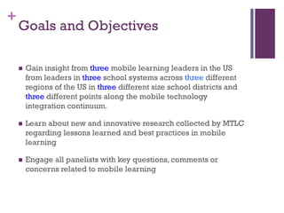 +

Goals and Objectives


Gain insight from three mobile learning leaders in the US
from leaders in three school systems across three different
regions of the US in three different size school districts and
three different points along the mobile technology
integration continuum.



Learn about new and innovative research collected by MTLC
regarding lessons learned and best practices in mobile
learning



Engage all panelists with key questions, comments or
concerns related to mobile learning

 