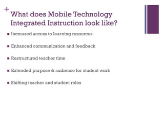 +

What does Mobile Technology
Integrated Instruction look like?



Increased access to learning resources



Enhanced communication and feedback



Restructured teacher time



Extended purpose & audience for student work



Shifting teacher and student roles

 