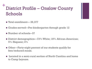 +

District Profile – Onslow County
Schools


Total enrollment— 26,377



Grades served—Pre-kindergarten through grade 12



Number of schools--37



District demographics—73% White; 18% African-American;
5% Hispanic; 4%



Other—Forty-eight percent of our students qualify for
free/reduced meals.



Located in a semi-rural section of North Carolina and home
to Camp Lejeune.

 