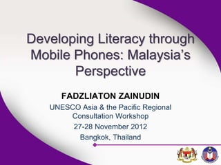 Developing Literacy through
Mobile Phones: Malaysia’s
Perspective
FADZLIATON ZAINUDIN
UNESCO Asia & the Pacific Regional
Consultation Workshop
27-28 November 2012
Bangkok, Thailand
 