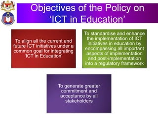 Objectives of the Policy on
‘ICT in Education’
To align all the current and
future ICT initiatives under a
common goal for integrating
‘ICT in Education’
To standardise and enhance
the implementation of ICT
initiatives in education by
encompassing all important
aspects of implementation
and post-implementation
into a regulatory framework
To generate greater
commitment and
acceptance by all
stakeholders
 