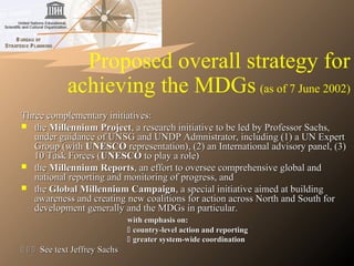 Proposed overall strategy for
achieving the MDGs (as of 7 June 2002)
Three complementary initiatives:Three complementary initiatives:
 thethe Millennium ProjectMillennium Project, a research initiative to be led by Professor Sachs,, a research initiative to be led by Professor Sachs,
under guidance of UNSG and UNDP Admnistrator, including (1) a UN Expertunder guidance of UNSG and UNDP Admnistrator, including (1) a UN Expert
Group (withGroup (with UNESCOUNESCO representation), (2) an International advisory panel, (3)representation), (2) an International advisory panel, (3)
10 Task Forces (10 Task Forces (UNESCOUNESCO to play a role)to play a role)
 thethe Millennium ReportsMillennium Reports, an effort to oversee comprehensive global and, an effort to oversee comprehensive global and
national reporting and monitoring of progress, andnational reporting and monitoring of progress, and
 thethe Global Millennium CampaignGlobal Millennium Campaign, a special initiative aimed at building, a special initiative aimed at building
awareness and creating new coalitions for action across North and South forawareness and creating new coalitions for action across North and South for
development generally and the MDGs in particular.development generally and the MDGs in particular.
with emphasis on:with emphasis on:
 country-level action and reportingcountry-level action and reporting
 greater system-wide coordinationgreater system-wide coordination
   See text Jeffrey SachsSee text Jeffrey Sachs
 