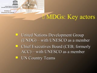  MDGs: Key actors
 United Nations Development GroupUnited Nations Development Group
(UNDG) – with UNESCO as a member(UNDG) – with UNESCO as a member
 Chief Executives Board (CEB; formerlyChief Executives Board (CEB; formerly
ACC) – with UNESCO as a memberACC) – with UNESCO as a member
 UN Country TeamsUN Country Teams
 