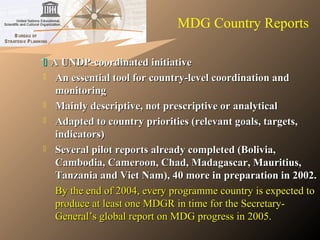  A UNDP-coordinated initiativeA UNDP-coordinated initiative
 An essential tool for country-level coordination andAn essential tool for country-level coordination and
monitoringmonitoring
 Mainly descriptive, not prescriptive or analyticalMainly descriptive, not prescriptive or analytical
 Adapted to country priorities (relevant goals, targets,Adapted to country priorities (relevant goals, targets,
indicators)indicators)
 Several pilot reports already completed (Bolivia,Several pilot reports already completed (Bolivia,
Cambodia, Cameroon, Chad, Madagascar, Mauritius,Cambodia, Cameroon, Chad, Madagascar, Mauritius,
Tanzania and Viet Nam), 40 more in preparation in 2002.Tanzania and Viet Nam), 40 more in preparation in 2002.
By the end of 2004, every programme country is expected toBy the end of 2004, every programme country is expected to
produce at least one MDGR in time for the Secretary-produce at least one MDGR in time for the Secretary-
General’s global report on MDG progress in 2005.General’s global report on MDG progress in 2005.
MDG Country Reports
 