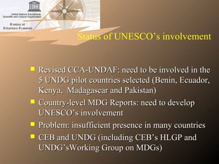 Status of UNESCO’s involvement
 Revised CCA-UNDAF: need to be involved in theRevised CCA-UNDAF: need to be involved in the
5 UNDG pilot countries selected (Benin, Ecuador,5 UNDG pilot countries selected (Benin, Ecuador,
Kenya, Madagascar and Pakistan)Kenya, Madagascar and Pakistan)
 Country-level MDG Reports: need to developCountry-level MDG Reports: need to develop
UNESCO’s involvementUNESCO’s involvement
 Problem: insufficient presence in many countriesProblem: insufficient presence in many countries
 CEB and UNDG (including CEB’s HLGP andCEB and UNDG (including CEB’s HLGP and
UNDG’sWorking Group on MDGs)UNDG’sWorking Group on MDGs)
 