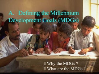 A. Defining the Millennium
Development Goals (MDGs)
 Why the MDGs ?
 What are the MDGs ?
 