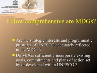  How comprehensive are MDGs?
 Are the strategic interests and programmaticAre the strategic interests and programmatic
priorities of UNESCO adequately reflectedpriorities of UNESCO adequately reflected
in the MDGs ?in the MDGs ?
 Do MDGs sufficiently incorporate existingDo MDGs sufficiently incorporate existing
goals, commitments and plans of action setgoals, commitments and plans of action set
by or developed within UNESCO ?by or developed within UNESCO ?
 