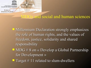 MDGs and social and human sciences
 Millennium Declaration strongly emphasizesMillennium Declaration strongly emphasizes
the role of human rights, and the values ofthe role of human rights, and the values of
freedom, justice, solidarity and sharedfreedom, justice, solidarity and shared
responsibilityresponsibility
 MDG # 8 on « Develop a Global PartnershipMDG # 8 on « Develop a Global Partnership
for Development »for Development »
 Target # 11 related to slum-dwellersTarget # 11 related to slum-dwellers
 