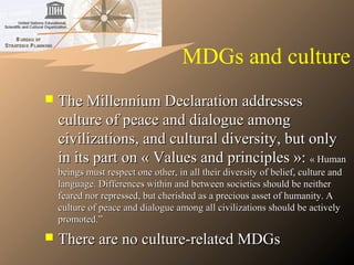 MDGs and culture
 The Millennium Declaration addressesThe Millennium Declaration addresses
culture of peace and dialogue amongculture of peace and dialogue among
civilizations, and cultural diversity, but onlycivilizations, and cultural diversity, but only
in its part on « Values and principles »:in its part on « Values and principles »: «« HumanHuman
beings must respect one other, in all their diversity of belief, culture andbeings must respect one other, in all their diversity of belief, culture and
language. Differences within and between societies should be neitherlanguage. Differences within and between societies should be neither
feared nor repressed, but cherished as a precious asset of humanity. Afeared nor repressed, but cherished as a precious asset of humanity. A
culture of peace and dialogue among all civilizations should be activelyculture of peace and dialogue among all civilizations should be actively
promoted.”promoted.”
 There are no culture-related MDGsThere are no culture-related MDGs
 