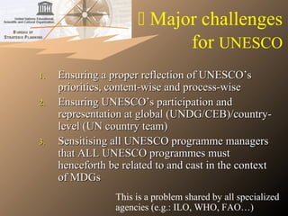  Major challenges
for UNESCO
1.1. Ensuring a proper reflection of UNESCO’sEnsuring a proper reflection of UNESCO’s
priorities, content-wise and process-wisepriorities, content-wise and process-wise
2.2. Ensuring UNESCO’s participation andEnsuring UNESCO’s participation and
representation at global (UNDG/CEB)/country-representation at global (UNDG/CEB)/country-
level (UN country team)level (UN country team)
3.3. Sensitising all UNESCO programme managersSensitising all UNESCO programme managers
that ALL UNESCO programmes mustthat ALL UNESCO programmes must
henceforth be related to and cast in the contexthenceforth be related to and cast in the context
of MDGsof MDGs
This is a problem shared by all specialized
agencies (e.g.: ILO, WHO, FAO…)
 