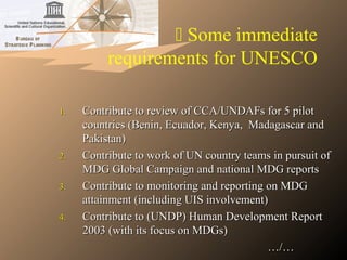  Some immediate
requirements for UNESCO
1.1. Contribute to review of CCA/UNDAFs for 5 pilotContribute to review of CCA/UNDAFs for 5 pilot
countries (Benin, Ecuador, Kenya, Madagascar andcountries (Benin, Ecuador, Kenya, Madagascar and
Pakistan)Pakistan)
2.2. Contribute to work of UN country teams in pursuit ofContribute to work of UN country teams in pursuit of
MDG Global Campaign and national MDG reportsMDG Global Campaign and national MDG reports
3.3. Contribute to monitoring and reporting on MDGContribute to monitoring and reporting on MDG
attainment (including UIS involvement)attainment (including UIS involvement)
4.4. Contribute to (UNDP) Human Development ReportContribute to (UNDP) Human Development Report
2003 (with its focus on MDGs)2003 (with its focus on MDGs)
……/…/…
 