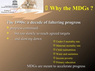  Why the MDGs ?
The 1990s: a decade of faltering progressThe 1990s: a decade of faltering progress
 progress continuedprogress continued
 …… but too slowly to reach agreed targetsbut too slowly to reach agreed targets
 …… and slowing downand slowing down
 Under-5 mortality rate
 Maternal mortality rate
 Child malnutrition
 Water and sanitation
 Income poverty
 Primary education
MDGs are meant to accelerate progressMDGs are meant to accelerate progress
 