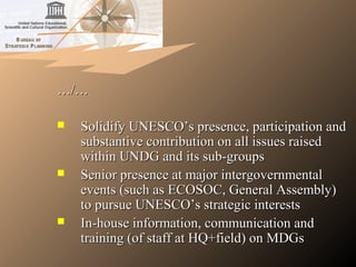 ……/…/…
 Solidify UNESCO’s presence, participation andSolidify UNESCO’s presence, participation and
substantive contribution on all issues raisedsubstantive contribution on all issues raised
within UNDG and its sub-groupswithin UNDG and its sub-groups
 Senior presence at major intergovernmentalSenior presence at major intergovernmental
events (such as ECOSOC, General Assembly)events (such as ECOSOC, General Assembly)
to pursue UNESCO’s strategic intereststo pursue UNESCO’s strategic interests
 In-house information, communication andIn-house information, communication and
training (of staff at HQ+field) on MDGstraining (of staff at HQ+field) on MDGs
 