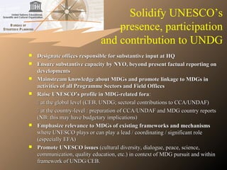 Solidify UNESCO’s
presence, participation
and contribution to UNDG
 Designate offices responsible for substantive input at HQDesignate offices responsible for substantive input at HQ
 Ensure substantive capacity by NYO, beyond present factual reporting onEnsure substantive capacity by NYO, beyond present factual reporting on
developmentsdevelopments
 Mainstream knowledge about MDGs and promote linkage to MDGs inMainstream knowledge about MDGs and promote linkage to MDGs in
activities of all Programme Sectors and Field Officesactivities of all Programme Sectors and Field Offices
 Raise UNESCO’s profile in MDG-related foraRaise UNESCO’s profile in MDG-related fora::
 at the global level (CEB, UNDG; sectoral contributions to CCA/UNDAF)at the global level (CEB, UNDG; sectoral contributions to CCA/UNDAF)
 at the country-level : preparation of CCA/UNDAF and MDG country reportsat the country-level : preparation of CCA/UNDAF and MDG country reports
(NB: this may have budgetary implications)(NB: this may have budgetary implications)
 Emphasize relevance to MDGs of existing frameworks and mechanismsEmphasize relevance to MDGs of existing frameworks and mechanisms
where UNESCO plays or can play a lead / coordinating / significant rolewhere UNESCO plays or can play a lead / coordinating / significant role
(especially EFA)(especially EFA)
 Promote UNESCO issuesPromote UNESCO issues (cultural diversity, dialogue, peace, science,(cultural diversity, dialogue, peace, science,
communication, quality education, etc.) in context of MDG pursuit and withincommunication, quality education, etc.) in context of MDG pursuit and within
framework of UNDG/CEB.framework of UNDG/CEB.
 