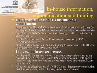 In-house information,
communication and training
 Demonstrate UNESCO’s institutionalDemonstrate UNESCO’s institutional
commitmentcommitment
 give higher profile to MDGs in institutional information -- including C/4,give higher profile to MDGs in institutional information -- including C/4,
C/5, regional strategies, EX/GC documents, speeches, press releases, etc.C/5, regional strategies, EX/GC documents, speeches, press releases, etc.
 contribute to UNDG’s Communication Strategy at all levels (includingcontribute to UNDG’s Communication Strategy at all levels (including
country-level).country-level).
 develop MDG-related UNESCO Website (in progress by BSP, atdevelop MDG-related UNESCO Website (in progress by BSP, at
www.unesco.org/bsp)www.unesco.org/bsp)
 ensure timely information and backstopping to sectors and Field Officesensure timely information and backstopping to sectors and Field Offices
on scheduled ACC/UNDAF, PRSPs, etc.on scheduled ACC/UNDAF, PRSPs, etc.
 Increase in-house awarenessIncrease in-house awareness
 develop staff training modules on interagency cooperation – includingdevelop staff training modules on interagency cooperation – including
revised CCA/UNDAF, MDGs and UN reform processes – with specialrevised CCA/UNDAF, MDGs and UN reform processes – with special
focus on Field staff (drawing on sample modules by other UNDG/CEBfocus on Field staff (drawing on sample modules by other UNDG/CEB
organisations).organisations).
 reflect on the effectivesness of UNESCO’s past interagency contributionreflect on the effectivesness of UNESCO’s past interagency contribution
and develop a strategy for enhancing influence and impact.and develop a strategy for enhancing influence and impact.
 
