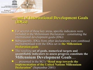 …… and of International Development Goalsand of International Development Goals
(IDGs)(IDGs)
 For several of these key areas, specific indicators wereFor several of these key areas, specific indicators were
included in the Millennium Declaration – constituting theincluded in the Millennium Declaration – constituting the
international development goals (IDG)international development goals (IDG)
 Subsequently, IDGs from other declarations were combinedSubsequently, IDGs from other declarations were combined
and harmonised with the IDGs set inand harmonised with the IDGs set in the Millenniumthe Millennium
Declaration goalsDeclaration goals
 The resultingThe resulting set of goals, numerical targets andset of goals, numerical targets and
quantifiable indicators to assess progress constitute thequantifiable indicators to assess progress constitute the
Millennium Development GoalsMillennium Development Goals……
 …… presented in the SG’spresented in the SG’s “Road map towards the“Road map towards the
implementation of the United Nations Millenniumimplementation of the United Nations Millennium
Declaration”Declaration” (September 2001)(September 2001)
 