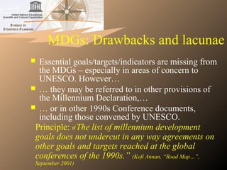 MDGs: Drawbacks and lacunae
 Essential goals/targets/indicators are missing from
the MDGs – especially in areas of concern to
UNESCO. However…
 … they may be referred to in other provisions of
the Millennium Declaration,…
 … or in other 1990s Conference documents,
including those convened by UNESCO.
Principle: «The list of millennium development 
goals does not undercut in any way agreements on 
other goals and targets reached at the global 
conferences of the 1990s.” (Kofi Annan, “Road Map…”, 
September 2001)
 