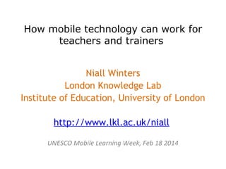 How mobile technology can work for
teachers and trainers
Niall Winters
London Knowledge Lab
Institute of Education, University of London
http://www.lkl.ac.uk/niall
UNESCO Mobile Learning Week, Feb 18 2014

 