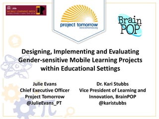 Designing, Implementing and Evaluating
Gender-sensitive Mobile Learning Projects
within Educational Settings
Julie Evans
Chief Executive Officer
Project Tomorrow
@JulieEvans_PT
Dr. Kari Stubbs
Vice President of Learning and
Innovation, BrainPOP
@karistubbs
 