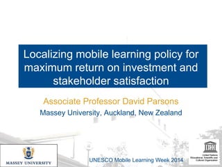 Localizing mobile learning policy for
maximum return on investment and
stakeholder satisfaction
Associate Professor David Parsons
Massey University, Auckland, New Zealand

UNESCO Mobile Learning Week 2014

 