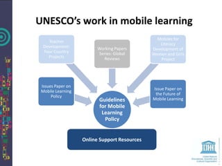 UNESCO’s work in mobile learning
                                                Mobiles for
    Teacher
                                                 Literacy
  Development:           Working Papers       Development of
  Four Country           Series: Global       Women and Girls
    Projects                Reviews               Project




 Issues Paper on
                                              Issue Paper on
 Mobile Learning
                                               the Future of
      Policy
                         Guidelines           Mobile Learning
                         for Mobile
                          Learning
                           Policy


                   Online Support Resources
 
