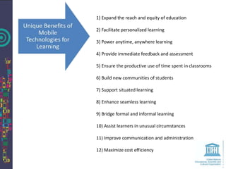 1) Expand the reach and equity of education

2) Facilitate personalized learning

3) Power anytime, anywhere learning

4) Provide immediate feedback and assessment

5) Ensure the productive use of time spent in classrooms

6) Build new communities of students

7) Support situated learning

8) Enhance seamless learning

9) Bridge formal and informal learning

10) Assist learners in unusual circumstances

11) Improve communication and administration

12) Maximize cost efficiency
 