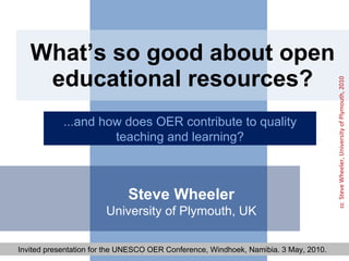 What’s so good about open educational resources? ...and how does OER contribute to quality teaching and learning? Steve Wheeler University of Plymouth, UK Invited presentation for the UNESCO OER Conference, Windhoek, Namibia. 3 May, 2010.  cc  Steve Wheeler, University of Plymouth, 2010 
