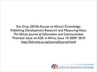 Eve Gray (2010):Access to Africa’s Knowledge:
Publishing Development Research and MeasuringValue.
The African Journal of Information and Communication
Thematic Issue on A2K in Africa, Issue 10 2009/ 2010
http://link.wits.ac.za/journal/journal.html
 