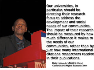 Blade Nzimande, UNESCO World
Conference on Higher Education 2009
Our universities, in
particular, should be
directing their research
focus to address the
development and social
needs of our communities.
The impact of their research
should be measured by how
much difference it makes to
the needs of our
communities, rather than by
just how many international
citations researchers receive
in their publications.
 