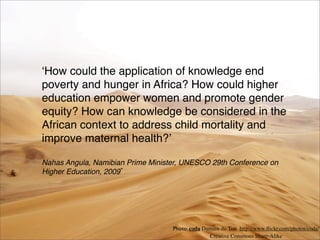 ʻHow could the application of knowledge end
poverty and hunger in Africa? How could higher
education empower women and promote gender
equity? How can knowledge be considered in the
African context to address child mortality and
improve maternal health?ʼ
Nahas Angula, Namibian Prime Minister, UNESCO 29th Conference on
Higher Education, 2009
Photo: coda Damien du Toit http://www.ﬂickr.com/photos/coda/
Creative Commons Share-Alike
 