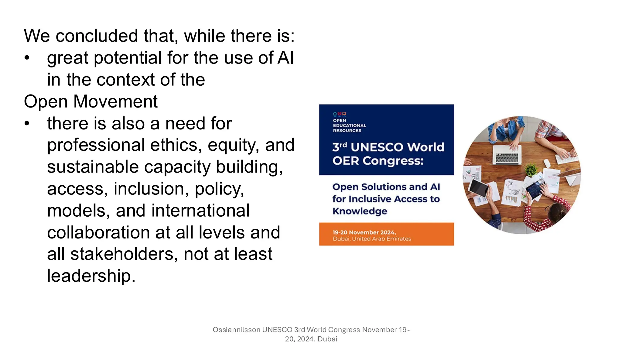 Ossiannilsson UNESCO 3rd World Congress November 19-
20, 2024. Dubai
We concluded that, while there is:
• great potential for the use of AI
in the context of the
Open Movement
• there is also a need for
professional ethics, equity, and
sustainable capacity building,
access, inclusion, policy,
models, and international
collaboration at all levels and
all stakeholders, not at least
leadership.
 