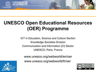 UNESCO Open Educational Resources
(OER) Programme
ICT in Education, Science and Culture Section
Knowledge Societies Division
Communication and Information (CI) Sector
UNESCO, Paris, France
www.unesco.org/webworld/en/oer
www.unesco.org/webworld/fr/oer
 