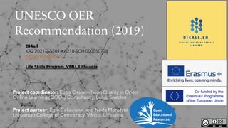 UNESCO OER
Recommendation (2019)
Project coordinator: Ebba Ossiannilsson Quality in Open
Online Learning (QOOL) Consultancy, Lund, Sweden
Project partner: Egle Celiesiene, and Neda Monstyté
Lithuanian College of Democracy, Vilnius, Lithuania
DI4all
KA2 2021-2-SE01-KA210-SCH-000050728
https://di4all.eu/
Life Skills Program, VMU, Lithuania
 