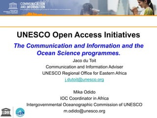 UNESCO Open Access Initiatives
The Communication and Information and the
Ocean Science programmes.
Jaco du Toit
Communication and Information Adviser
UNESCO Regional Office for Eastern Africa
j.dutoit@unesco.org
Mika Odido
IOC Coordinator in Africa
Intergovernmental Oceanographic Commission of UNESCO
m.odido@unesco.org
 