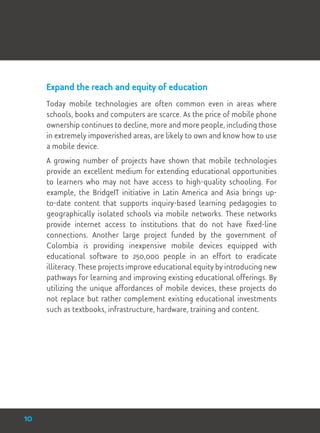 Expand the reach and equity of education
Today mobile technologies are often common even in areas where
schools, books and computers are scarce. As the price of mobile phone
ownership continues to decline, more and more people, including those
in extremely impoverished areas, are likely to own and know how to use
a mobile device.
A growing number of projects have shown that mobile technologies
provide an excellent medium for extending educational opportunities
to learners who may not have access to high-quality schooling. For
example, the BridgeIT initiative in Latin America and Asia brings up-
to-date content that supports inquiry-based learning pedagogies to
geographically isolated schools via mobile networks. These networks
provide internet access to institutions that do not have fixed-line
connections. Another large project funded by the government of
Colombia is providing inexpensive mobile devices equipped with
educational software to 250,000 people in an effort to eradicate
illiteracy. These projects improve educational equity by introducing new
pathways for learning and improving existing educational offerings. By
utilizing the unique affordances of mobile devices, these projects do
not replace but rather complement existing educational investments
such as textbooks, infrastructure, hardware, training and content.
10
 